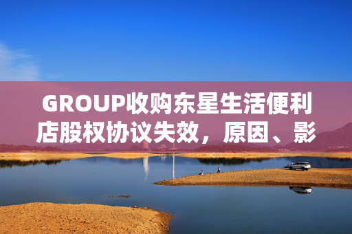 GROUP收购东星生活便利店股权协议失效，原因、影响及未来展望