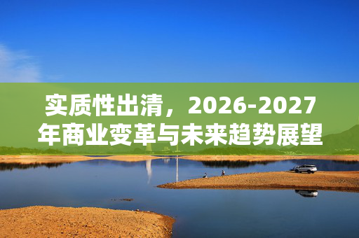 实质性出清，2026-2027年商业变革与未来趋势展望