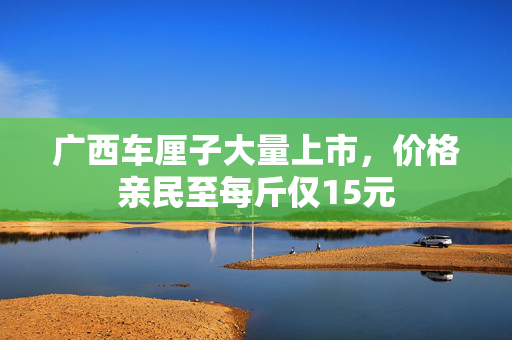 广西车厘子大量上市，价格亲民至每斤仅15元