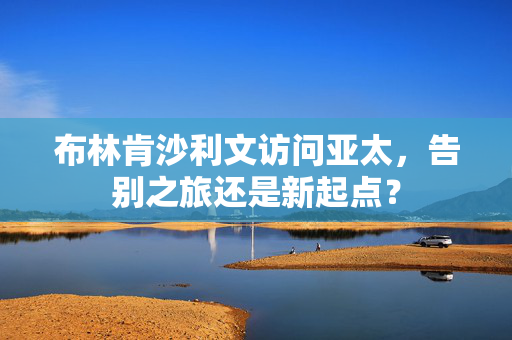 布林肯沙利文访问亚太，告别之旅还是新起点？