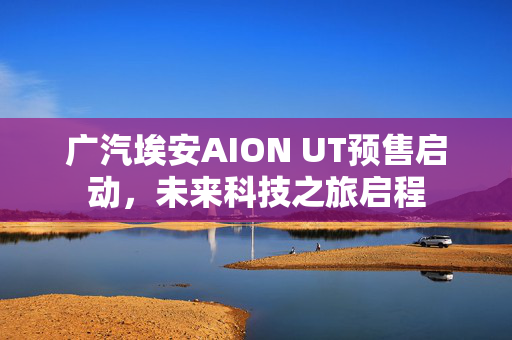 广汽埃安AION UT预售启动，未来科技之旅启程