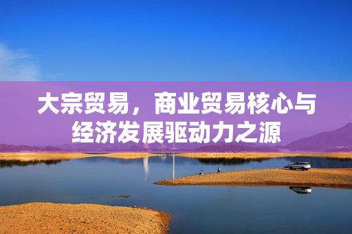 大宗贸易，商业贸易核心与经济发展驱动力之源