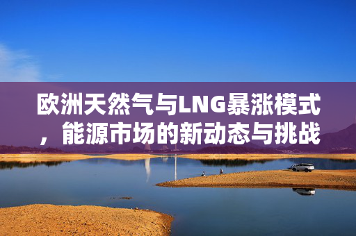 欧洲天然气与LNG暴涨模式，能源市场的新动态与挑战