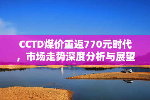 CCTD煤价重返770元时代，市场走势深度分析与展望