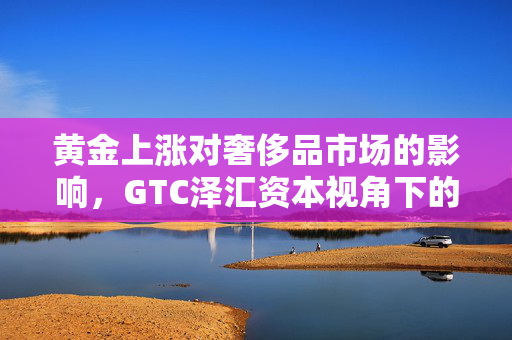 黄金上涨对奢侈品市场的影响，GTC泽汇资本视角下的观察与分析