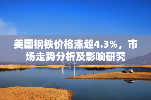 美国钢铁价格涨超4.3%，市场走势分析及影响研究