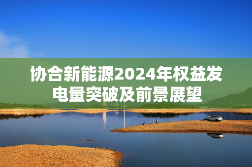 协合新能源2024年权益发电量突破及前景展望