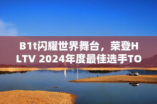 B1t闪耀世界舞台，荣登HLTV 2024年度最佳选手TOP9榜单