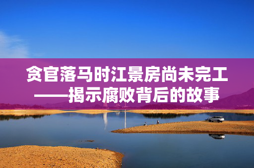 贪官落马时江景房尚未完工——揭示腐败背后的故事