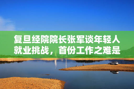 复旦经院院长张军谈年轻人就业挑战，首份工作之难是否成为永恒不变的趋势？