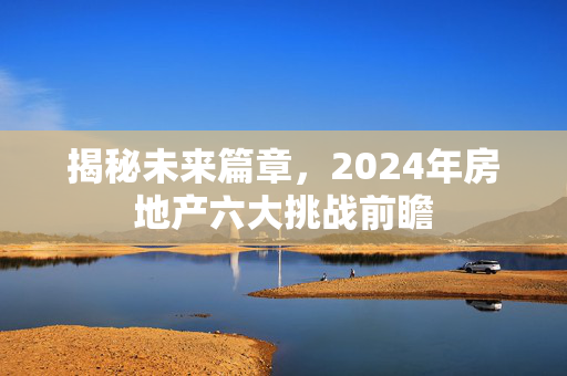 揭秘未来篇章，2024年房地产六大挑战前瞻