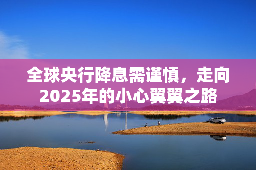 全球央行降息需谨慎，走向2025年的小心翼翼之路