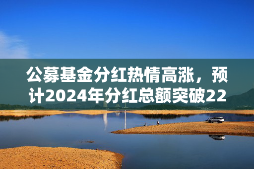 公募基金分红热情高涨，预计2024年分红总额突破2200亿元大关