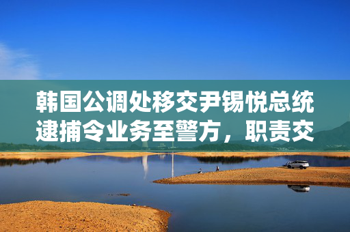 韩国公调处移交尹锡悦总统逮捕令业务至警方，职责交接及其后续影响分析