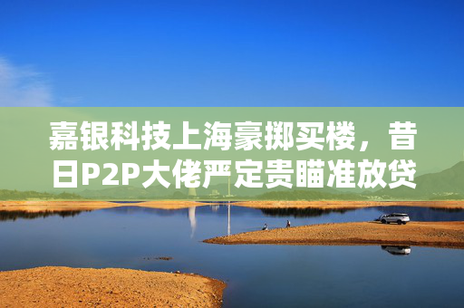 嘉银科技上海豪掷买楼，昔日P2P大佬严定贵瞄准放贷新目标，千亿雄心壮志