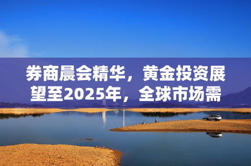 券商晨会精华，黄金投资展望至2025年，全球市场需求持续旺盛