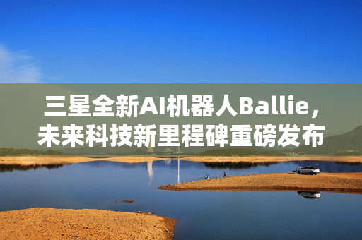 三星全新AI机器人Ballie，未来科技新里程碑重磅发布！