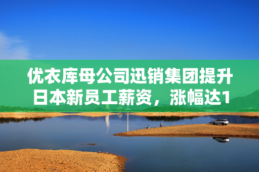 优衣库母公司迅销集团提升日本新员工薪资，涨幅达10%，展现强劲人才吸引力策略