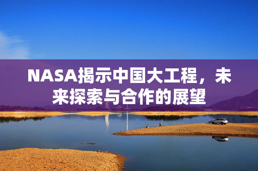 NASA揭示中国大工程，未来探索与合作的展望