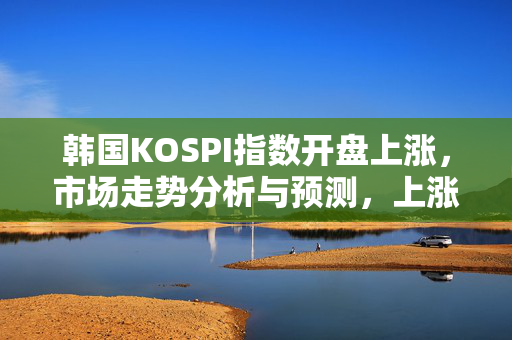 韩国KOSPI指数开盘上涨，市场走势分析与预测，上涨趋势持续？