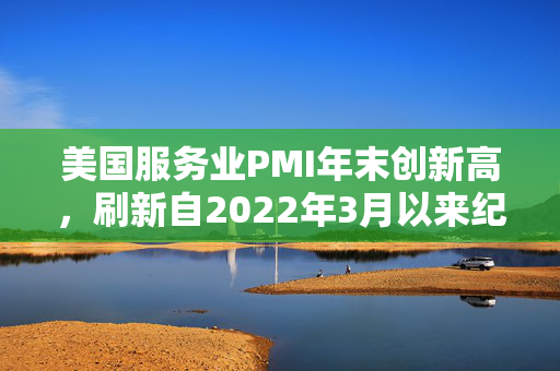 美国服务业PMI年末创新高，刷新自2022年3月以来纪录