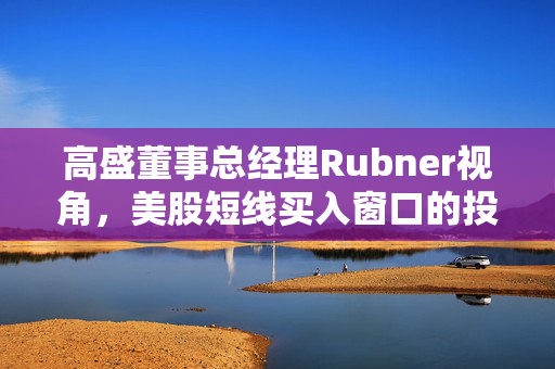 高盛董事总经理Rubner视角，美股短线买入窗口的投资机遇与挑战