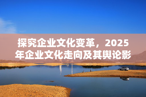 探究企业文化变革，2025年企业文化走向及其舆论影响探讨