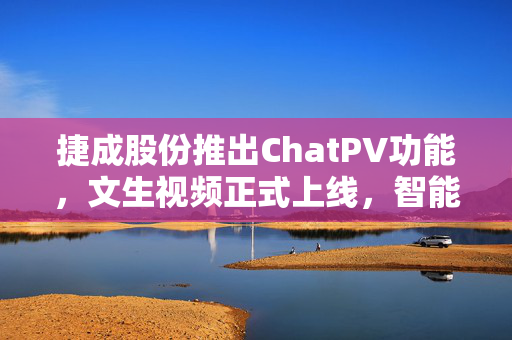 捷成股份推出ChatPV功能，文生视频正式上线，智能视频创作新时代开启