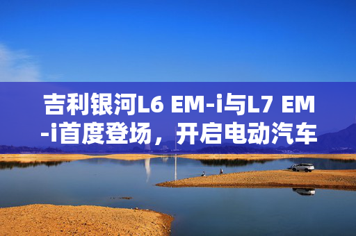 吉利银河L6 EM-i与L7 EM-i首度登场，开启电动汽车新篇章