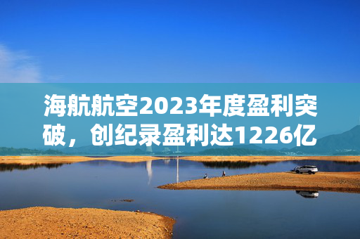 海航航空2023年度盈利突破，创纪录盈利达1226亿新台阶