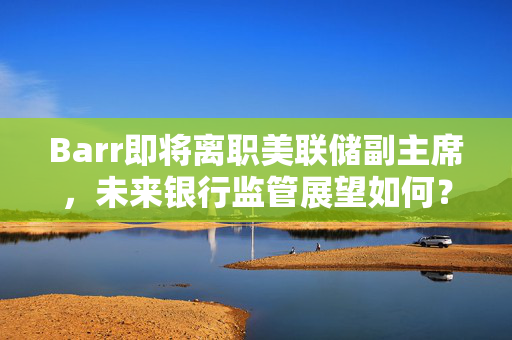 Barr即将离职美联储副主席，未来银行监管展望如何？