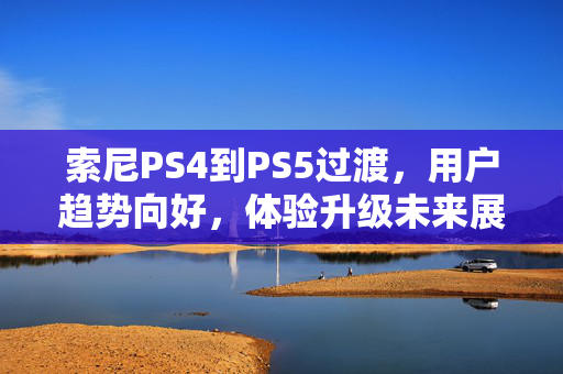 索尼PS4到PS5过渡，用户趋势向好，体验升级未来展望