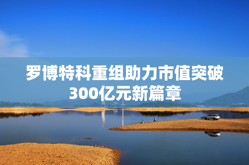 罗博特科重组助力市值突破300亿元新篇章