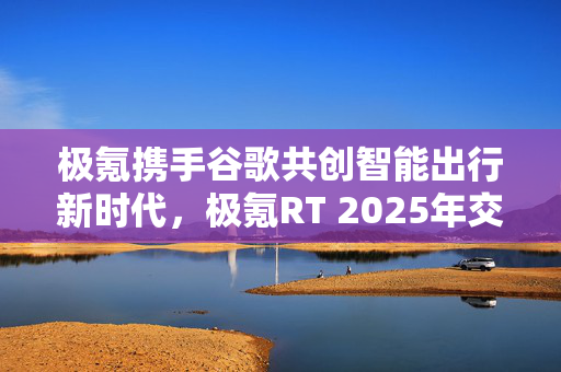 极氪携手谷歌共创智能出行新时代，极氪RT 2025年交付启动