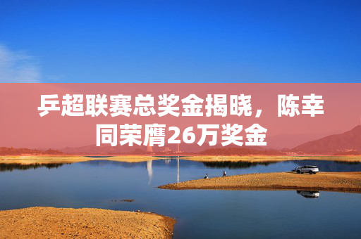 乒超联赛总奖金揭晓，陈幸同荣膺26万奖金