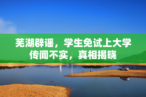 芜湖辟谣，学生免试上大学传闻不实，真相揭晓