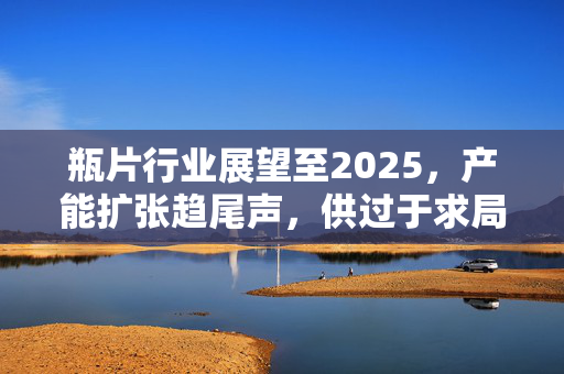 瓶片行业展望至2025，产能扩张趋尾声，供过于求局面难解