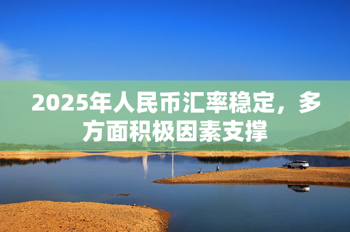 2025年人民币汇率稳定，多方面积极因素支撑