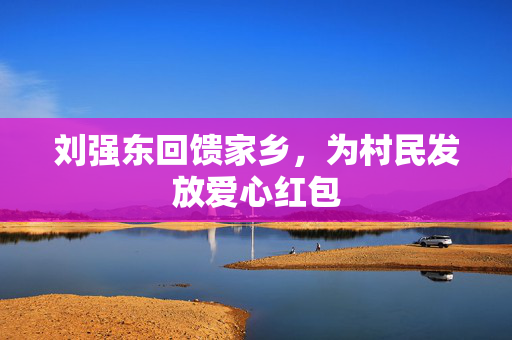 刘强东回馈家乡，为村民发放爱心红包