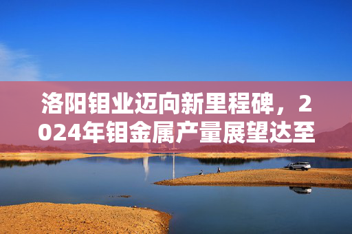 洛阳钼业迈向新里程碑，2024年钼金属产量展望达至新高度