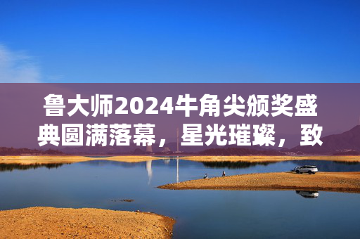 鲁大师2024牛角尖颁奖盛典圆满落幕，星光璀璨，致敬卓越成就