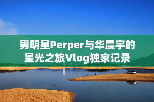 男明星Perper与华晨宇的星光之旅Vlog独家记录