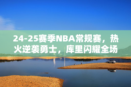 24-25赛季NBA常规赛，热火逆袭勇士，库里闪耀全场回顾之战