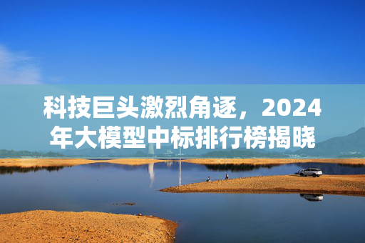 科技巨头激烈角逐，2024年大模型中标排行榜揭晓