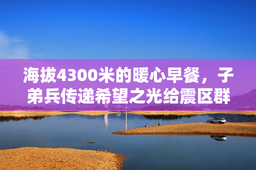 海拔4300米的暖心早餐，子弟兵传递希望之光给震区群众