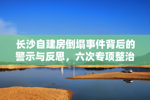 长沙自建房倒塌事件背后的警示与反思，六次专项整治为何未能阻止事故发生？