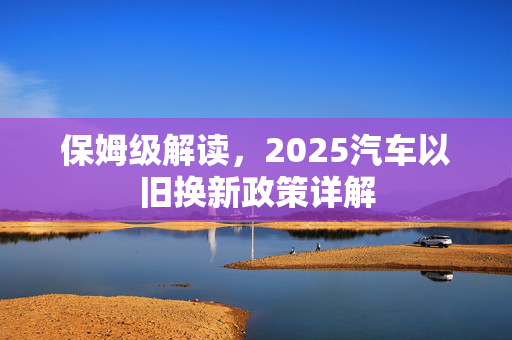 保姆级解读，2025汽车以旧换新政策详解