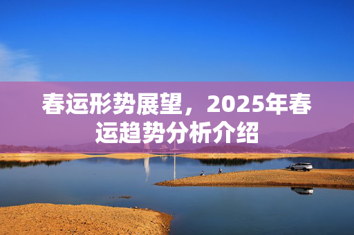 春运形势展望，2025年春运趋势分析介绍