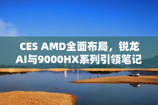 CES AMD全面布局，锐龙AI与9000HX系列引领笔记本性能与智能化革新