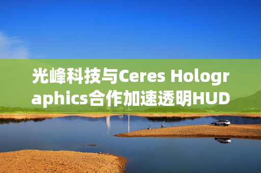 光峰科技与Ceres Holographics合作加速透明HUD国际市场渗透